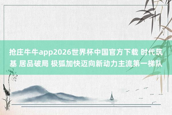 抢庄牛牛app2026世界杯中国官方下载 时代筑基 居品破局 极狐加快迈向新动力主流第一梯队