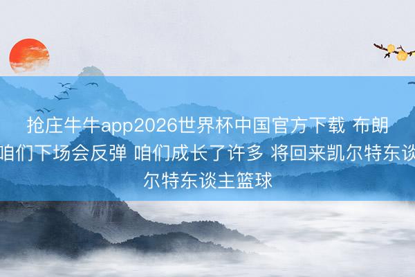 抢庄牛牛app2026世界杯中国官方下载 布朗：服气咱们下场会反弹 咱们成长了许多 将回来凯尔特东谈主篮球