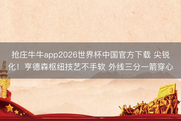 抢庄牛牛app2026世界杯中国官方下载 尖锐化！亨德森枢纽技艺不手软 外线三分一箭穿心