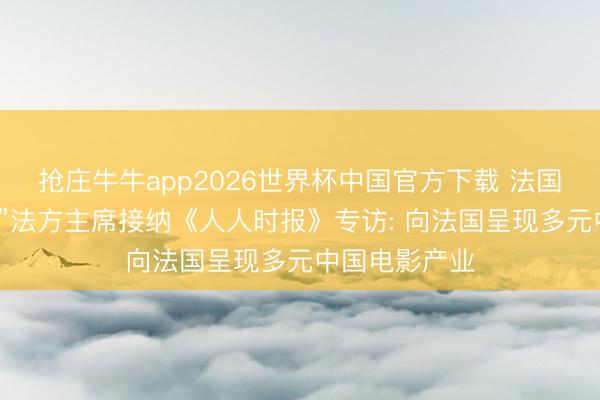 抢庄牛牛app2026世界杯中国官方下载 法国“中国电影节”法方主席接纳《人人时报》专访: 向法国呈现多元中国电影产业