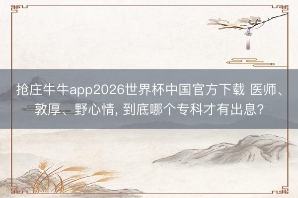 抢庄牛牛app2026世界杯中国官方下载 医师、敦厚、野心情， 到底哪个专科才有出息?