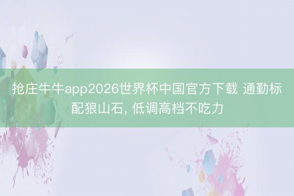 抢庄牛牛app2026世界杯中国官方下载 通勤标配狼山石， 低调高档不吃力