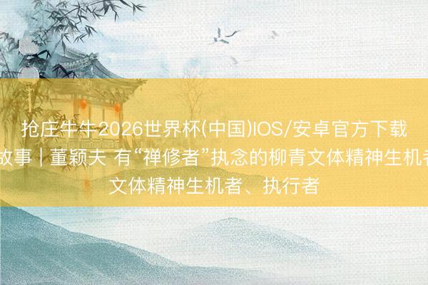 抢庄牛牛2026世界杯(中国)IOS/安卓官方下载 东谈主物故事 | 董颖夫 有“禅修者”执念的柳青文体精神生机者、执行者