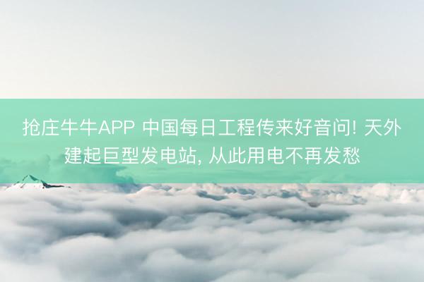 抢庄牛牛APP 中国每日工程传来好音问! 天外建起巨型发电站， 从此用电不再发愁
