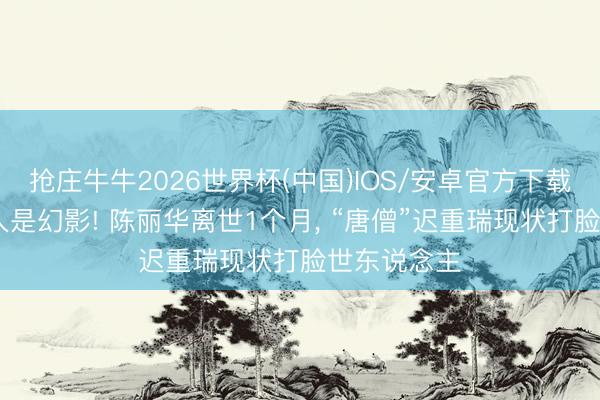 抢庄牛牛2026世界杯(中国)IOS/安卓官方下载 软饭男王人是幻影! 陈丽华离世1个月， “唐僧”迟重瑞现状打脸世东说念主