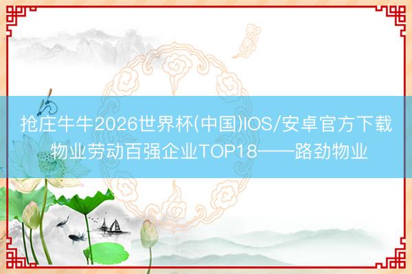抢庄牛牛2026世界杯(中国)IOS/安卓官方下载 物业劳动百强企业TOP18——路劲物业