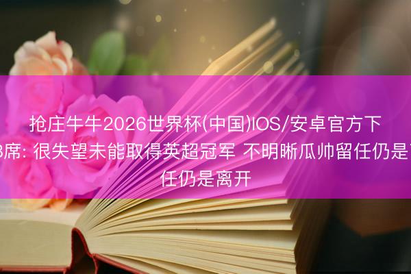 抢庄牛牛2026世界杯(中国)IOS/安卓官方下载 B席: 很失望未能取得英超冠军 不明晰瓜帅留任仍是离开