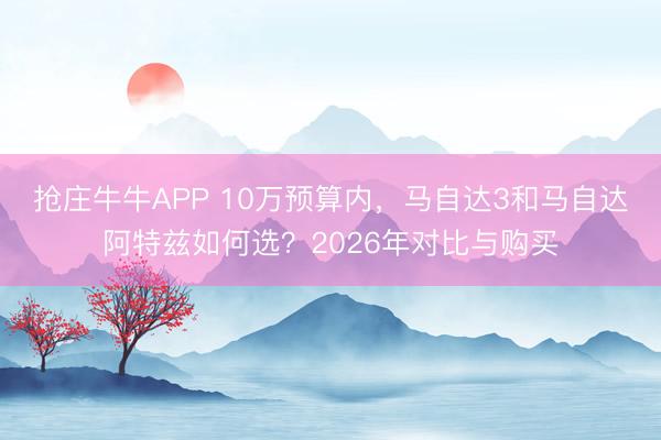 抢庄牛牛APP 10万预算内，马自达3和马自达阿特兹如何选？2026年对比与购买
