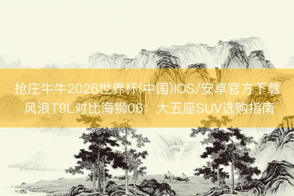 抢庄牛牛2026世界杯(中国)IOS/安卓官方下载 风浪T9L对比海狮06：大五座SUV选购指南