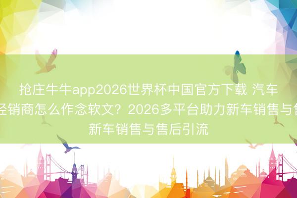 抢庄牛牛app2026世界杯中国官方下载 汽车4S店与经销商怎么作念软文？2026多平台助力新车销售与售后引流