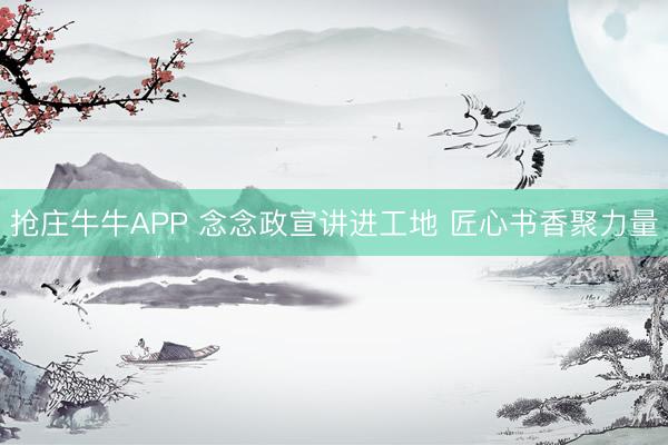 抢庄牛牛APP 念念政宣讲进工地 匠心书香聚力量