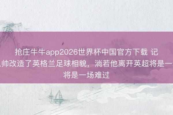 抢庄牛牛app2026世界杯中国官方下载 记者：瓜帅改造了英格兰足球相貌，淌若他离开英超将是一场难过