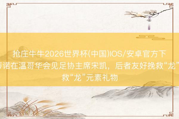 抢庄牛牛2026世界杯(中国)IOS/安卓官方下载 因凡蒂诺在温哥华会见足协主席宋凯，后者友好挽救“龙”元素礼物