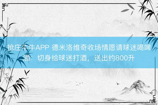 抢庄牛牛APP 德米洛维奇收场情愿请球迷喝啤酒：切身给球迷打酒，送出约800升
