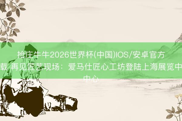 抢庄牛牛2026世界杯(中国)IOS/安卓官方下载 再见匠艺现场：爱马仕匠心工坊登陆上海展览中心