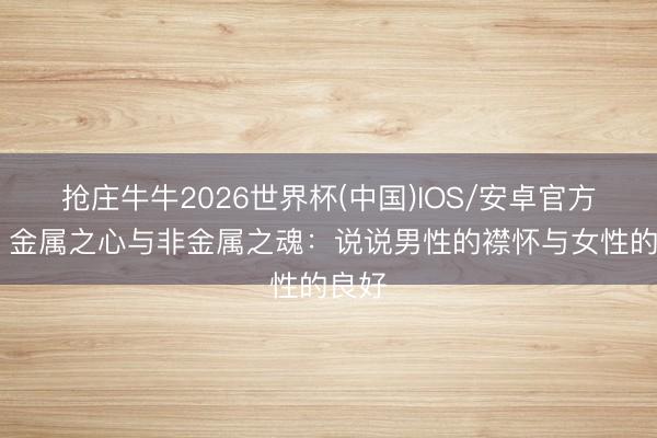 抢庄牛牛2026世界杯(中国)IOS/安卓官方下载 金属之心与非金属之魂：说说男性的襟怀与女性的良好