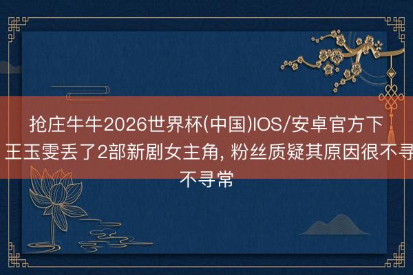 抢庄牛牛2026世界杯(中国)IOS/安卓官方下载 王玉雯丢了2部新剧女主角， 粉丝质疑其原因很不寻常