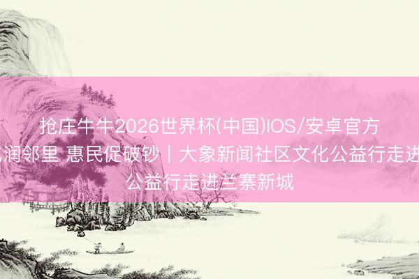 抢庄牛牛2026世界杯(中国)IOS/安卓官方下载 文化润邻里 惠民促破钞︱大象新闻社区文化公益行走进兰寨新城