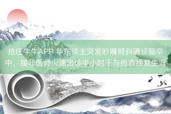 抢庄牛牛APP 华东谈主突发吵嘴倾斜确诊脑卒中，援非医师火速出诊半小时干与抢救挽复生涯