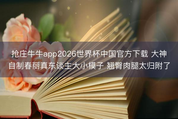 抢庄牛牛app2026世界杯中国官方下载 大神自制春丽真东谈主大小模子 翘臀肉腿太归附了