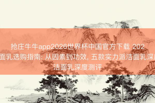 抢庄牛牛app2026世界杯中国官方下载 2026年洁面乳选购指南: 从因素到功效， 五款实力派洁面乳深度测评