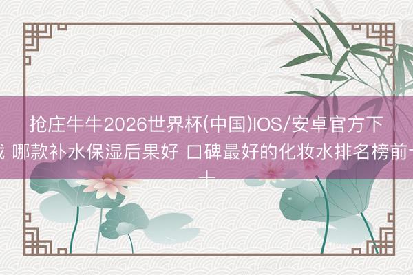抢庄牛牛2026世界杯(中国)IOS/安卓官方下载 哪款补水保湿后果好 口碑最好的化妆水排名榜前十
