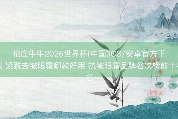抢庄牛牛2026世界杯(中国)IOS/安卓官方下载 紧致去皱眼霜哪款好用 抗皱眼霜品牌名次榜前十名