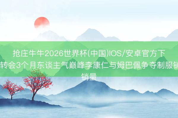 抢庄牛牛2026世界杯(中国)IOS/安卓官方下载 转会3个月东谈主气巅峰李康仁与姆巴佩争夺制服销量