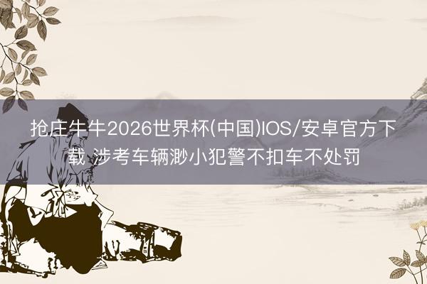 抢庄牛牛2026世界杯(中国)IOS/安卓官方下载 涉考车辆渺小犯警不扣车不处罚