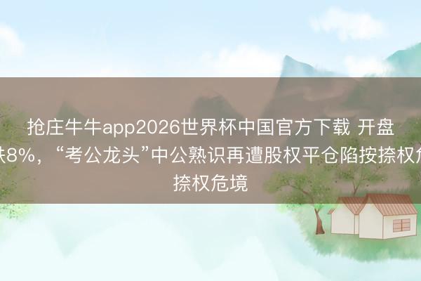 抢庄牛牛app2026世界杯中国官方下载 开盘急跌8%，“考公龙头”中公熟识再遭股权平仓陷按捺权危境
