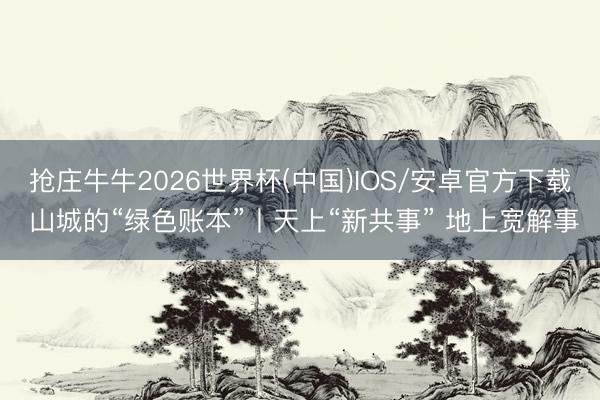 抢庄牛牛2026世界杯(中国)IOS/安卓官方下载 山城的“绿色账本”丨天上“新共事” 地上宽解事
