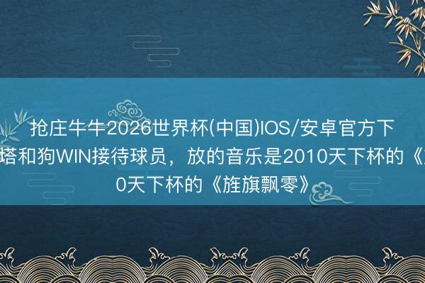 抢庄牛牛2026世界杯(中国)IOS/安卓官方下载 阿尔特塔和狗WIN接待球员，放的音乐是2010天下杯的《旌旗飘零》