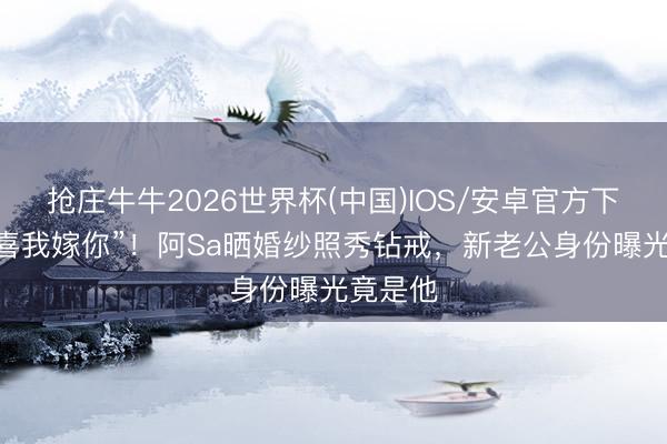 抢庄牛牛2026世界杯(中国)IOS/安卓官方下载 “恭喜我嫁你”！阿Sa晒婚纱照秀钻戒，新老公身份曝光竟是他