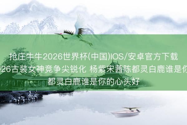 抢庄牛牛2026世界杯(中国)IOS/安卓官方下载 2025-2026古装女神竞争尖锐化 杨紫宋茜陈都灵白鹿谁是你的心头好