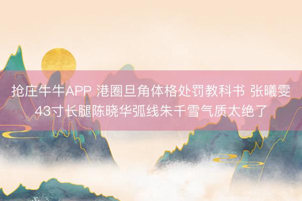 抢庄牛牛APP 港圈旦角体格处罚教科书 张曦雯43寸长腿陈晓华弧线朱千雪气质太绝了