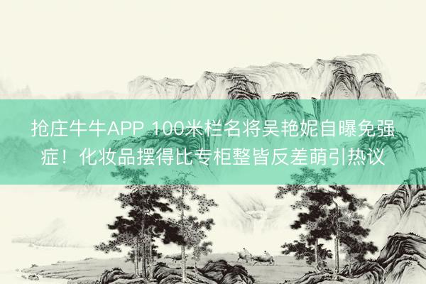 抢庄牛牛APP 100米栏名将吴艳妮自曝免强症！化妆品摆得比专柜整皆反差萌引热议
