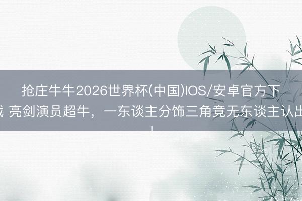抢庄牛牛2026世界杯(中国)IOS/安卓官方下载 亮剑演员超牛，一东谈主分饰三角竟无东谈主认出！