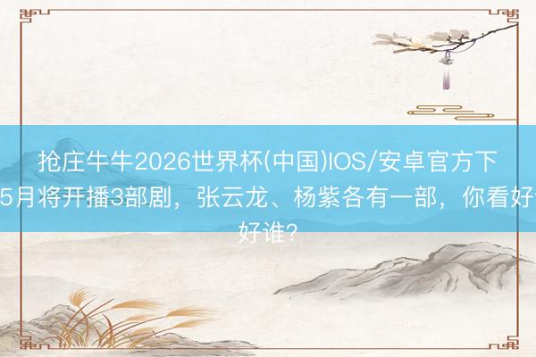 抢庄牛牛2026世界杯(中国)IOS/安卓官方下载 5月将开播3部剧，张云龙、杨紫各有一部，你看好谁？