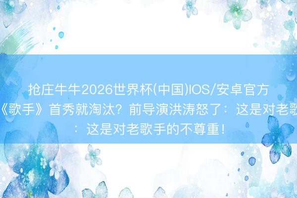 抢庄牛牛2026世界杯(中国)IOS/安卓官方下载 庾澄庆《歌手》首秀就淘汰？前导演洪涛怒了：这是对老歌手的不尊重！