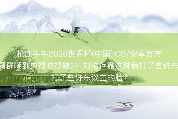 抢庄牛牛2026世界杯(中国)IOS/安卓官方下载 从全网群嘲到央视收视破2！刘浩存靠这脚色打了些许东谈主的脸？