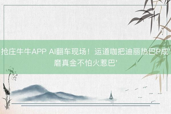 抢庄牛牛APP AI翻车现场！运道咖把迪丽热巴P成'磨真金不怕火惹巴'