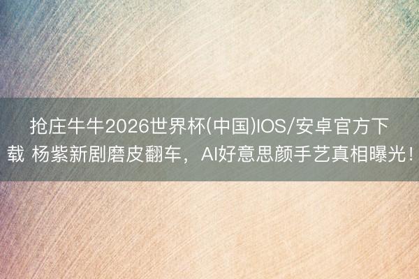 抢庄牛牛2026世界杯(中国)IOS/安卓官方下载 杨紫新剧磨皮翻车，AI好意思颜手艺真相曝光！