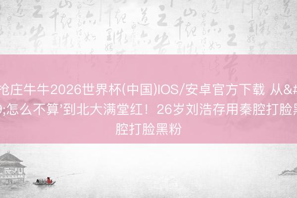抢庄牛牛2026世界杯(中国)IOS/安卓官方下载 从'怎么不算'到北大满堂红！26岁刘浩存用秦腔打脸黑粉