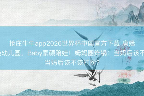 抢庄牛牛app2026世界杯中国官方下载 唐嫣黑裙惊艳幼儿园，Baby素颜陪娃！姆妈圈炸锅：当妈后该不该打扮？