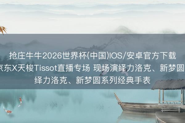 抢庄牛牛2026世界杯(中国)IOS/安卓官方下载 黄晓明现身京东X天梭Tissot直播专场 现场演绎力洛克、新梦圆系列经典手表