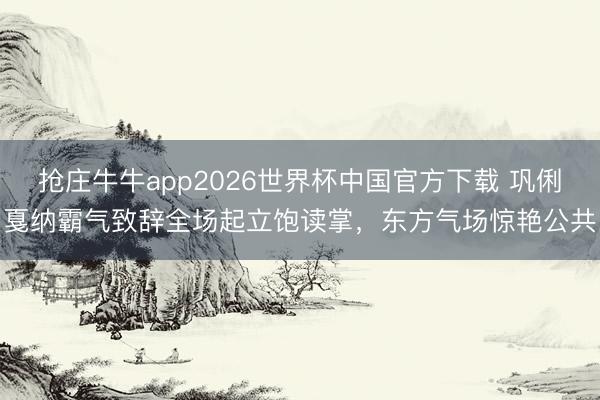 抢庄牛牛app2026世界杯中国官方下载 巩俐戛纳霸气致辞全场起立饱读掌，东方气场惊艳公共