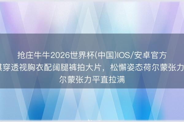 抢庄牛牛2026世界杯(中国)IOS/安卓官方下载 舒淇穿透视胸衣配阔腿裤拍大片，松懈姿态荷尔蒙张力平直拉满
