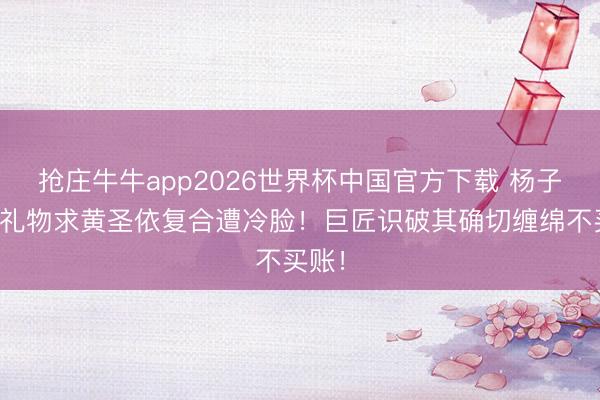 抢庄牛牛app2026世界杯中国官方下载 杨子狂刷礼物求黄圣依复合遭冷脸！巨匠识破其确切缠绵不买账！