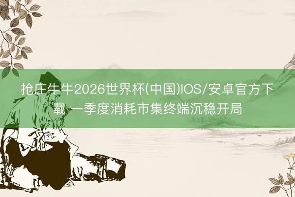 抢庄牛牛2026世界杯(中国)IOS/安卓官方下载 一季度消耗市集终端沉稳开局