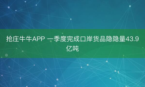 抢庄牛牛APP 一季度完成口岸货品隐隐量43.9亿吨